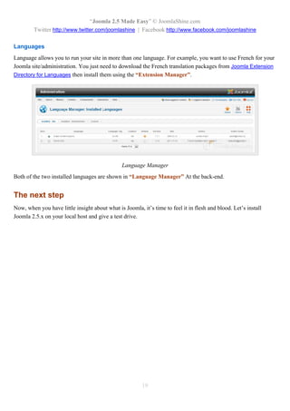 “Joomla 2.5 Made Easy” © JoomlaShine.com
        Twitter http://www.twitter.com/joomlashine | Facebook http://www.facebook.com/joomlashine

Languages
Language allows you to run your site in more than one language. For example, you want to use French for your
Joomla site/administration. You just need to download the French translation packages from Joomla Extension
Directory for Languages then install them using the “Extension Manager”.




                                                Language Manager
Both of the two installed languages are shown in “Language Manager” At the back-end.


The next step
Now, when you have little insight about what is Joomla, it’s time to feel it in flesh and blood. Let’s install
Joomla 2.5.x on your local host and give a test drive.




                                                         19
 
