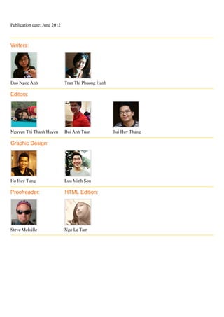 Publication date: June 2012



Writers:




Dao Ngoc Anh                  Tran Thi Phuong Hanh

Editors:




Nguyen Thi Thanh Huyen        Bui Anh Tuan           Bui Huy Thang

Graphic Design:




Ho Huy Tung                   Luu Minh Son

Proofreader:                  HTML Edition:




Steve Melville                Ngo Le Tam
 