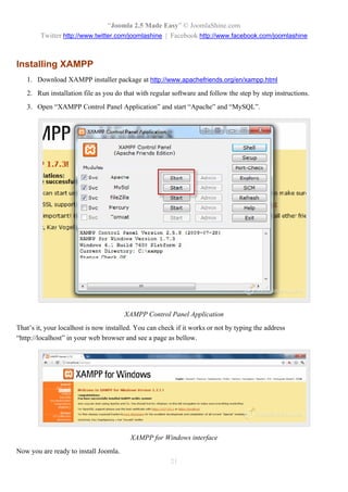 “Joomla 2.5 Made Easy” © JoomlaShine.com
        Twitter http://www.twitter.com/joomlashine | Facebook http://www.facebook.com/joomlashine



Installing XAMPP
   1. Download XAMPP installer package at http://www.apachefriends.org/en/xampp.html
   2. Run installation file as you do that with regular software and follow the step by step instructions.
   3. Open “XAMPP Control Panel Application” and start “Apache” and “MySQL”.




                                       XAMPP Control Panel Application
That’s it, your localhost is now installed. You can check if it works or not by typing the address
“http://localhost” in your web browser and see a page as bellow.




                                         XAMPP for Windows interface
Now you are ready to install Joomla.
                                                        21
 