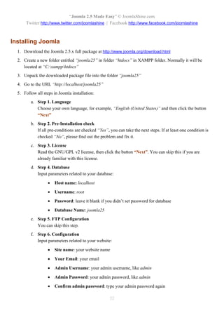 “Joomla 2.5 Made Easy” © JoomlaShine.com
      Twitter http://www.twitter.com/joomlashine | Facebook http://www.facebook.com/joomlashine



Installing Joomla
  1. Download the Joomla 2.5.x full package at http://www.joomla.org/download.html
  2. Create a new folder entitled “joomla25” in folder “htdocs” in XAMPP folder. Normally it will be
     located at “C:xampphtdocs”
  3. Unpack the downloaded package file into the folder “joomla25”
  4. Go to the URL “http://localhost/joomla25”
  5. Follow all steps in Joomla installation:
         a. Step 1. Language
            Choose your own language, for example, “English (United States)” and then click the button
            “Next”
         b. Step 2. Pre-Installation check
            If all pre-conditions are checked “Yes”, you can take the next steps. If at least one condition is
            checked “No”, please find out the problem and fix it.
         c. Step 3. License
            Read the GNU/GPL v2 license, then click the button “Next”. You can skip this if you are
            already familiar with this license.
         d. Step 4. Database
            Input parameters related to your database:

                      Host name: localhost

                      Username: root

                      Password: leave it blank if you didn’t set password for database

                      Database Name: joomla25
         e. Step 5. FTP Configuration
            You can skip this step.
         f. Step 6. Configuration
            Input parameters related to your website:

                      Site name: your website name

                      Your Email: your email

                      Admin Username: your admin username, like admin

                      Admin Password: your admin password, like admin

                      Confirm admin password: type your admin password again

                                                     22
 