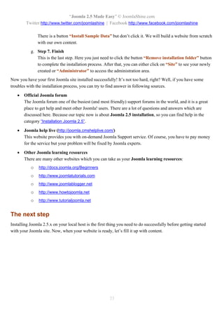 “Joomla 2.5 Made Easy” © JoomlaShine.com
        Twitter http://www.twitter.com/joomlashine | Facebook http://www.facebook.com/joomlashine

               There is a button “Install Sample Data” but don’t click it. We will build a website from scratch
               with our own content.
           g. Step 7. Finish
              This is the last step. Here you just need to click the button “Remove installation folder” button
              to complete the installation process. After that, you can either click on “Site” to see your newly
              created or “Administrator” to access the administration area.
Now you have your first Joomla site installed successfully! It’s not too hard, right? Well, if you have some
troubles with the installation process, you can try to find answer in following sources.

      Official Joomla forum
       The Joomla forum one of the busiest (and most friendly) support forums in the world, and it is a great
       place to get help and meet other Joomla! users. There are a lot of questions and answers which are
       discussed here. Because our topic now is about Joomla 2.5 installation, so you can find help in the
       category “Installation Joomla 2.5”.

      Joomla help live (http://joomla.cmshelplive.com/)
       This website provides you with on-demand Joomla Support service. Of course, you have to pay money
       for the service but your problem will be fixed by Joomla experts.

      Other Joomla learning resources
       There are many other websites which you can take as your Joomla learning resources:
           o    http://docs.joomla.org/Beginners
           o    http://www.joomlatutorials.com
           o    http://www.joomlablogger.net
           o    http://www.howtojoomla.net
           o    http://www.tutorialjoomla.net


The next step
Installing Joomla 2.5.x on your local host is the first thing you need to do successfully before getting started
with your Joomla site. Now, when your website is ready, let’s fill it up with content.




                                                        23
 