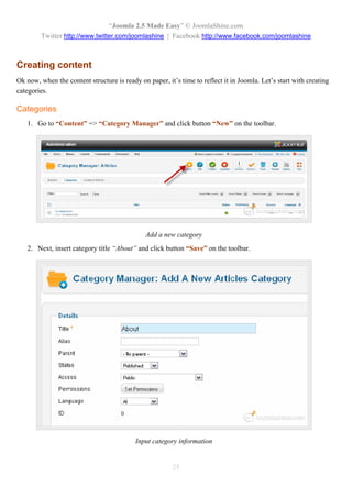 “Joomla 2.5 Made Easy” © JoomlaShine.com
        Twitter http://www.twitter.com/joomlashine | Facebook http://www.facebook.com/joomlashine



Creating content
Ok now, when the content structure is ready on paper, it’s time to reflect it in Joomla. Let’s start with creating
categories.

Categories
   1. Go to “Content” => “Category Manager” and click button “New” on the toolbar.




                                               Add a new category
   2. Next, insert category title “About” and click button “Save” on the toolbar.




                                           Input category information


                                                        25
 