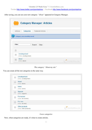 “Joomla 2.5 Made Easy” © JoomlaShine.com
          Twitter http://www.twitter.com/joomlashine | Facebook http://www.facebook.com/joomlashine

 After saving, you can see your new category “About” appeared in Category Manager.




                                          The category “About my site”
You can create all the rest categories in the same way.




                                                  6 new categories
 Now, when categories are ready, it’s time to create articles.

                                                          26
 