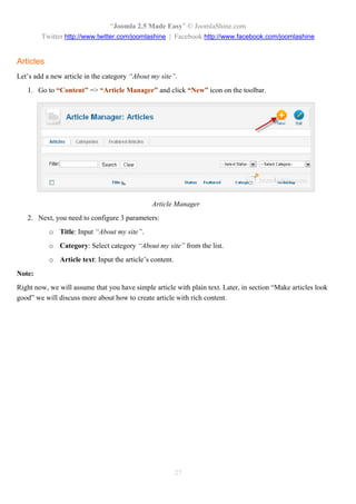 “Joomla 2.5 Made Easy” © JoomlaShine.com
        Twitter http://www.twitter.com/joomlashine | Facebook http://www.facebook.com/joomlashine


Articles
Let’s add a new article in the category “About my site”.
   1. Go to “Content” => “Article Manager” and click “New” icon on the toolbar.




                                               Article Manager
   2. Next, you need to configure 3 parameters:
           o Title: Input “About my site”.
           o Category: Select category “About my site” from the list.
           o Article text: Input the article’s content.
Note:
Right now, we will assume that you have simple article with plain text. Later, in section “Make articles look
good” we will discuss more about how to create article with rich content.




                                                          27
 