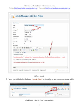 “Joomla 2.5 Made Easy” © JoomlaShine.com
    Twitter http://www.twitter.com/joomlashine | Facebook http://www.facebook.com/joomlashine




                                          Add new article
3. When you finished, click the button “Save & Close” on the toolbar to save your newly-created article.




                             Click button “Save & Close” to save article


                                                 28
 