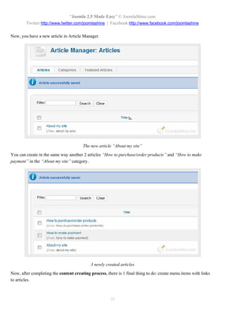 “Joomla 2.5 Made Easy” © JoomlaShine.com
        Twitter http://www.twitter.com/joomlashine | Facebook http://www.facebook.com/joomlashine

Now, you have a new article in Article Manager.




                                       The new article “About my site”
You can create in the same way another 2 articles “How to purchase/order products” and “How to make
payment” in the “About my site” category.




                                            3 newly created articles
Now, after completing the content creating process, there is 1 final thing to do: create menu items with links
to articles.



                                                      29
 