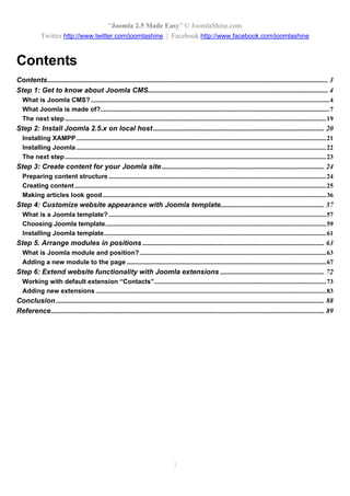 “Joomla 2.5 Made Easy” © JoomlaShine.com
             Twitter http://www.twitter.com/joomlashine | Facebook http://www.facebook.com/joomlashine


Contents
Contents............................................................................................................................................................... 3
Step 1: Get to know about Joomla CMS...................................................................................................... 4
   What is Joomla CMS? ...................................................................................................................................................4
   What Joomla is made of?.............................................................................................................................................7
   The next step .................................................................................................................................................................19
Step 2: Install Joomla 2.5.x on local host ................................................................................................. 20
   Installing XAMPP ..........................................................................................................................................................21
   Installing Joomla ..........................................................................................................................................................22
   The next step .................................................................................................................................................................23
Step 3: Create content for your Joomla site ............................................................................................ 24
   Preparing content structure ......................................................................................................................................24
   Creating content ...........................................................................................................................................................25
   Making articles look good..........................................................................................................................................36
Step 4: Customize website appearance with Joomla template........................................................... 57
   What is a Joomla template? ......................................................................................................................................57
   Choosing Joomla template........................................................................................................................................59
   Installing Joomla template.........................................................................................................................................61
Step 5. Arrange modules in positions ....................................................................................................... 63
   What is Joomla module and position? ...................................................................................................................63
   Adding a new module to the page ...........................................................................................................................67
Step 6: Extend website functionality with Joomla extensions ........................................................... 72
   Working with default extension “Contacts”..........................................................................................................73
   Adding new extensions ..............................................................................................................................................83
Conclusion ........................................................................................................................................................ 88
Reference........................................................................................................................................................... 89




                                                                                        3
 