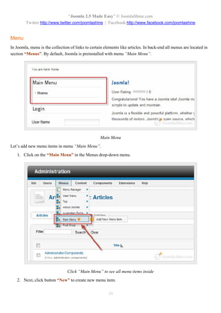 “Joomla 2.5 Made Easy” © JoomlaShine.com
        Twitter http://www.twitter.com/joomlashine | Facebook http://www.facebook.com/joomlashine


Menu
In Joomla, menu is the collection of links to certain elements like articles. In back-end all menus are located in
section “Menus”. By default, Joomla is preinstalled with menu “Main Menu”.




                                                   Main Menu
Let’s add new menu items in menu “Main Menu”.
   1. Click on the “Main Menu” in the Menus drop-down menu.




                                Click “Main Menu” to see all menu items inside
   2. Next, click button “New” to create new menu item.


                                                        30
 