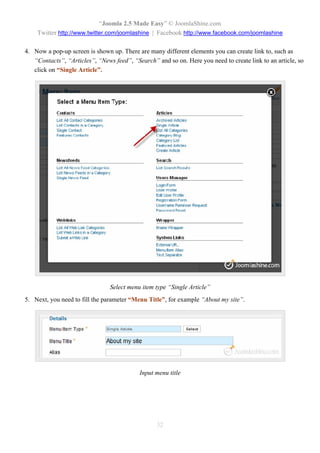 “Joomla 2.5 Made Easy” © JoomlaShine.com
    Twitter http://www.twitter.com/joomlashine | Facebook http://www.facebook.com/joomlashine

4. Now a pop-up screen is shown up. There are many different elements you can create link to, such as
   “Contacts”, “Articles”, “News feed”, “Search” and so on. Here you need to create link to an article, so
   click on “Single Article”.




                                Select menu item type “Single Article”
5. Next, you need to fill the parameter “Menu Title”, for example “About my site”.




                                           Input menu title




                                                  32
 