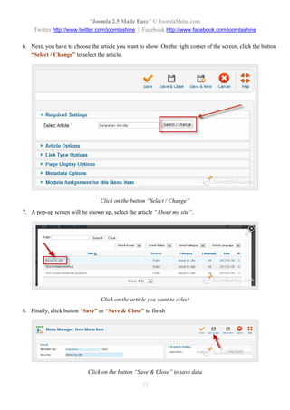 “Joomla 2.5 Made Easy” © JoomlaShine.com
    Twitter http://www.twitter.com/joomlashine | Facebook http://www.facebook.com/joomlashine

6. Next, you have to choose the article you want to show. On the right corner of the screen, click the button
   “Select / Change” to select the article.




                                 Click on the button “Select / Change”
7. A pop-up screen will be shown up, select the article “About my site”.




                                 Click on the article you want to select
8. Finally, click button “Save” or “Save & Close” to finish




                            Click on the button “Save & Close” to save data

                                                   33
 