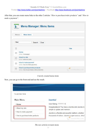 “Joomla 2.5 Made Easy” © JoomlaShine.com
        Twitter http://www.twitter.com/joomlashine | Facebook http://www.facebook.com/joomlashine

After that, you can create menu links to the other 2 articles “How to purchase/order products” and “How to
make a payment”.




                                          3 newly created menu items
Now, you can go to the front-end and see the result.




                                       The new articles in main menu
                                                      34
 
