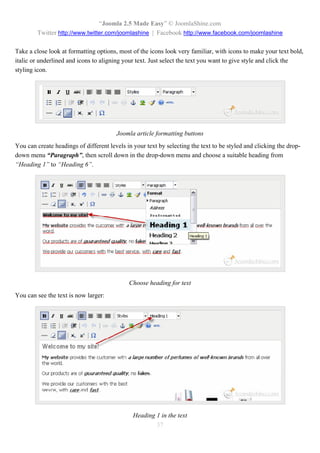 “Joomla 2.5 Made Easy” © JoomlaShine.com
        Twitter http://www.twitter.com/joomlashine | Facebook http://www.facebook.com/joomlashine

Take a close look at formatting options, most of the icons look very familiar, with icons to make your text bold,
italic or underlined and icons to aligning your text. Just select the text you want to give style and click the
styling icon.




                                        Joomla article formatting buttons
You can create headings of different levels in your text by selecting the text to be styled and clicking the drop-
down menu “Paragraph”, then scroll down in the drop-down menu and choose a suitable heading from
“Heading 1” to “Heading 6”.




                                             Choose heading for text
You can see the text is now larger:




                                               Heading 1 in the text
                                                       37
 