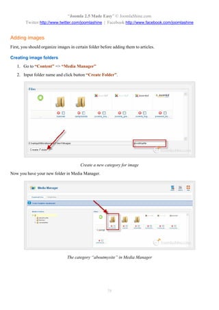 “Joomla 2.5 Made Easy” © JoomlaShine.com
        Twitter http://www.twitter.com/joomlashine | Facebook http://www.facebook.com/joomlashine


Adding images
First, you should organize images in certain folder before adding them to articles.

Creating image folders
   1. Go to “Content” => “Media Manager”
   2. Input folder name and click button “Create Folder”.




                                        Create a new category for image
Now you have your new folder in Media Manager.




                                The category “aboutmysite” in Media Manager




                                                       38
 