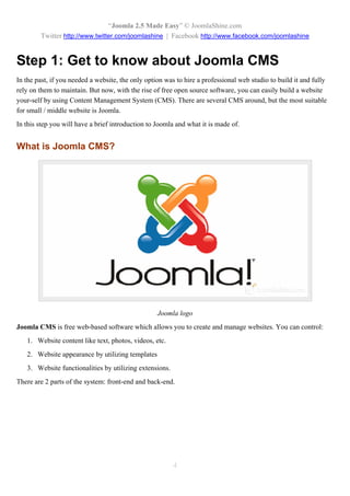 “Joomla 2.5 Made Easy” © JoomlaShine.com
        Twitter http://www.twitter.com/joomlashine | Facebook http://www.facebook.com/joomlashine


Step 1: Get to know about Joomla CMS
In the past, if you needed a website, the only option was to hire a professional web studio to build it and fully
rely on them to maintain. But now, with the rise of free open source software, you can easily build a website
your-self by using Content Management System (CMS). There are several CMS around, but the most suitable
for small / middle website is Joomla.
In this step you will have a brief introduction to Joomla and what it is made of.


What is Joomla CMS?




                                                   Joomla logo
Joomla CMS is free web-based software which allows you to create and manage websites. You can control:
   1. Website content like text, photos, videos, etc.
   2. Website appearance by utilizing templates
   3. Website functionalities by utilizing extensions.
There are 2 parts of the system: front-end and back-end.




                                                         4
 