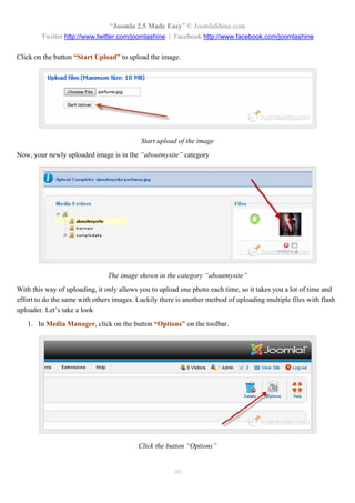 “Joomla 2.5 Made Easy” © JoomlaShine.com
        Twitter http://www.twitter.com/joomlashine | Facebook http://www.facebook.com/joomlashine

Click on the button “Start Upload” to upload the image.




                                           Start upload of the image
Now, your newly uploaded image is in the “aboutmysite” category




                                The image shown in the category “aboutmysite”
With this way of uploading, it only allows you to upload one photo each time, so it takes you a lot of time and
effort to do the same with others images. Luckily there is another method of uploading multiple files with flash
uploader. Let’s take a look
   1. In Media Manager, click on the button “Options” on the toolbar.




                                          Click the button “Options”


                                                       40
 