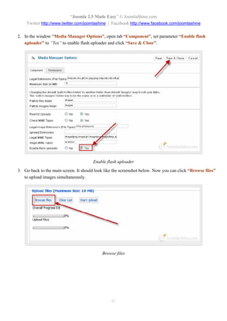 “Joomla 2.5 Made Easy” © JoomlaShine.com
    Twitter http://www.twitter.com/joomlashine | Facebook http://www.facebook.com/joomlashine

2. In the window “Media Manager Options”, open tab “Component”, set parameter “Enable flash
   uploader” to “Yes” to enable flash uploader and click “Save & Close”.




                                        Enable flash uploader
3. Go back to the main screen. It should look like the screenshot below. Now you can click “Browse files”
   to upload images simultaneously.




                                            Browse files




                                                 41
 
