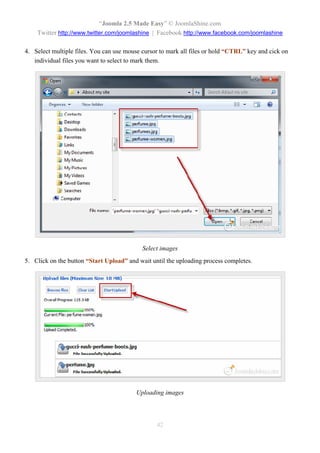 “Joomla 2.5 Made Easy” © JoomlaShine.com
    Twitter http://www.twitter.com/joomlashine | Facebook http://www.facebook.com/joomlashine

4. Select multiple files. You can use mouse cursor to mark all files or hold “CTRL” key and cick on
   individual files you want to select to mark them.




                                            Select images
5. Click on the button “Start Upload” and wait until the uploading process completes.




                                         Uploading images




                                                 42
 