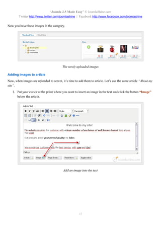 “Joomla 2.5 Made Easy” © JoomlaShine.com
        Twitter http://www.twitter.com/joomlashine | Facebook http://www.facebook.com/joomlashine

Now you have these images in the category.




                                          The newly uploaded images

Adding images to article
Now, when images are uploaded to server, it’s time to add them to article. Let’s use the same article “About my
site”.
   1. Put your cursor at the point where you want to insert an image in the text and click the button “Image”
      below the article.




                                          Add an image into the text




                                                      43
 