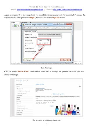 “Joomla 2.5 Made Easy” © JoomlaShine.com
        Twitter http://www.twitter.com/joomlashine | Facebook http://www.facebook.com/joomlashine

A pop-up screen will be shown up. Here, you can edit the image as you wish. For example, let’s change the
dimensions and set alignment to “Right”, then click the button “Update” below.




                                               Edit the image
Click the button “Save & Close” on the toolbar on the Article Manager and go to the site to see your new
article with image.




                                    The new article with image in the site
                                                     46
 
