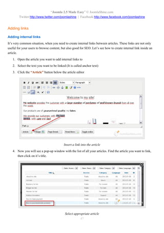 “Joomla 2.5 Made Easy” © JoomlaShine.com
        Twitter http://www.twitter.com/joomlashine | Facebook http://www.facebook.com/joomlashine


Adding links

Adding internal links
It’s very common situation, when you need to create internal links between articles. These links are not only
useful for your users to browse content, but also good for SEO. Let’s see how to create internal link inside an
article.
   1. Open the article you want to add internal links to
   2. Select the text you want to be linked (It is called anchor text)
   3. Click the “Article” button below the article editor




                                           Insert a link into the article
   4. Now you will see a pop-up window with the list of all your articles. Find the article you want to link,
      then click on it’s title.




                                           Select appropriate article
                                                      47
 