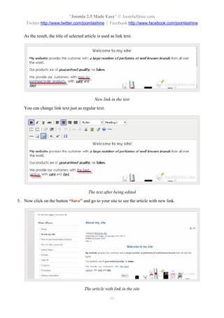 “Joomla 2.5 Made Easy” © JoomlaShine.com
    Twitter http://www.twitter.com/joomlashine | Facebook http://www.facebook.com/joomlashine

   As the result, the title of selected article is used as link text.




                                              New link in the text
   You can change link text just as regular text.




                                          The text after being edited
5. Now click on the button “Save” and go to your site to see the article with new link.




                                        The article with link in the site

                                                       48
 