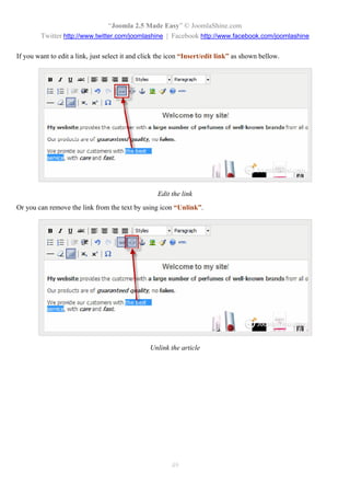 “Joomla 2.5 Made Easy” © JoomlaShine.com
        Twitter http://www.twitter.com/joomlashine | Facebook http://www.facebook.com/joomlashine

If you want to edit a link, just select it and click the icon “Insert/edit link” as shown bellow.




                                                    Edit the link
Or you can remove the link from the text by using icon “Unlink”.




                                                 Unlink the article




                                                         49
 