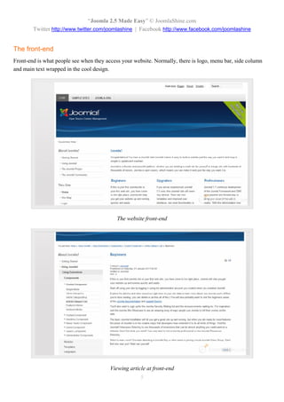 “Joomla 2.5 Made Easy” © JoomlaShine.com
        Twitter http://www.twitter.com/joomlashine | Facebook http://www.facebook.com/joomlashine


The front-end
Front-end is what people see when they access your website. Normally, there is logo, menu bar, side column
and main text wrapped in the cool design.




                                            The website front-end




                                         Viewing article at front-end
                                                      5
 