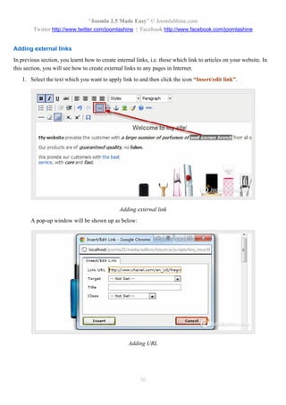 “Joomla 2.5 Made Easy” © JoomlaShine.com
         Twitter http://www.twitter.com/joomlashine | Facebook http://www.facebook.com/joomlashine


Adding external links
In previous section, you learnt how to create internal links, i.e. those which link to articles on your website. In
this section, you will see how to create external links to any pages in Internet.
   1. Select the text which you want to apply link to and then click the icon “Insert/edit link”.




                                                Adding external link
       A pop-up window will be shown up as below:




                                                    Adding URL




                                                         50
 