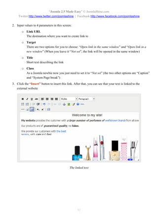 “Joomla 2.5 Made Easy” © JoomlaShine.com
     Twitter http://www.twitter.com/joomlashine | Facebook http://www.facebook.com/joomlashine

2. Input values to 4 parameters in this screen:
       o Link URL
         The destination where you want to create link to
       o Target
         There are two options for you to choose: “Open link in the same window” and “Open link in a
         new window” (When you leave it “Not set”, the link will be opened in the same window)
       o Title
         Short text describing the link
       o Class
         As a Joomla newbie now you just need to set it to “Not set” (the two other options are “Caption”
         and “System Page break”)
3. Click the “Insert” button to insert this link. After that, you can see that your text is linked to the
   external website




                                               The linked text




                                                     51
 