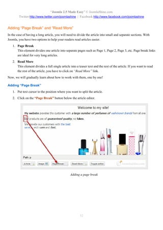 “Joomla 2.5 Made Easy” © JoomlaShine.com
        Twitter http://www.twitter.com/joomlashine | Facebook http://www.facebook.com/joomlashine


Adding “Page Break” and “Read More”
In the case of having a long article, you will need to divide the article into small and separate sections. With
Joomla, you have two options to help your readers read articles easier.
   1. Page Break
      This element divides one article into separate pages such as Page 1, Page 2, Page 3, etc. Page break links
      are ideal for very long articles.
   2. Read More
      This element divides a full single article into a teaser text and the rest of the article. If you want to read
      the rest of the article, you have to click on “Read More” link.
Now, we will gradually learn about how to work with them, one by one!

Adding “Page Break”
   1. Put text cursor to the position where you want to split the article.
   2. Click on the “Page Break” button below the article editor.




                                                 Adding a page break




                                                         52
 