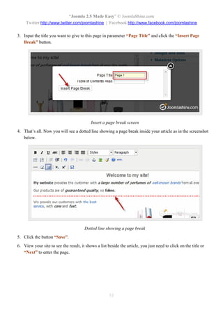 “Joomla 2.5 Made Easy” © JoomlaShine.com
     Twitter http://www.twitter.com/joomlashine | Facebook http://www.facebook.com/joomlashine

3. Input the title you want to give to this page in parameter “Page Title” and click the “Insert Page
   Break” button.




                                           Insert a page break screen
4. That’s all. Now you will see a dotted line showing a page break inside your article as in the screenshot
   below.




                                       Dotted line showing a page break
5. Click the button “Save”.
6. View your site to see the result, it shows a list beside the article, you just need to click on the title or
   “Next” to enter the page.




                                                      53
 