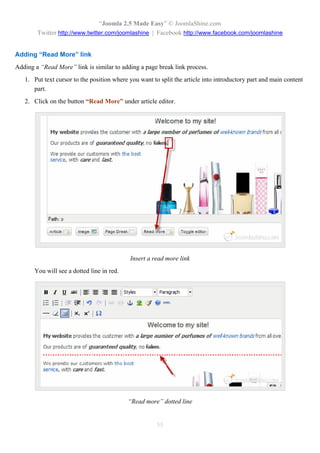 “Joomla 2.5 Made Easy” © JoomlaShine.com
        Twitter http://www.twitter.com/joomlashine | Facebook http://www.facebook.com/joomlashine


Adding “Read More” link
Adding a “Read More” link is similar to adding a page break link process.
   1. Put text cursor to the position where you want to split the article into introductory part and main content
      part.
   2. Click on the button “Read More” under article editor.




                                            Insert a read more link
       You will see a dotted line in red.




                                            “Read more” dotted line


                                                       55
 