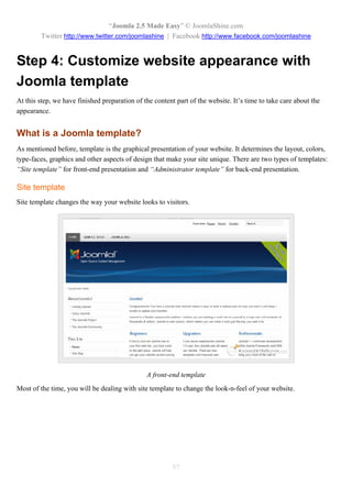 “Joomla 2.5 Made Easy” © JoomlaShine.com
        Twitter http://www.twitter.com/joomlashine | Facebook http://www.facebook.com/joomlashine


Step 4: Customize website appearance with
Joomla template
At this step, we have finished preparation of the content part of the website. It’s time to take care about the
appearance.


What is a Joomla template?
As mentioned before, template is the graphical presentation of your website. It determines the layout, colors,
type-faces, graphics and other aspects of design that make your site unique. There are two types of templates:
“Site template” for front-end presentation and “Administrator template” for back-end presentation.

Site template
Site template changes the way your website looks to visitors.




                                               A front-end template
Most of the time, you will be dealing with site template to change the look-n-feel of your website.




                                                         57
 