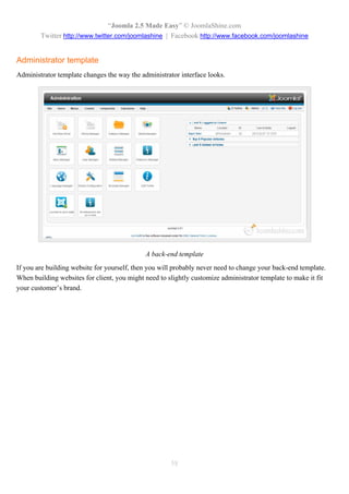 “Joomla 2.5 Made Easy” © JoomlaShine.com
        Twitter http://www.twitter.com/joomlashine | Facebook http://www.facebook.com/joomlashine


Administrator template
Administrator template changes the way the administrator interface looks.




                                             A back-end template
If you are building website for yourself, then you will probably never need to change your back-end template.
When building websites for client, you might need to slightly customize administrator template to make it fit
your customer’s brand.




                                                      58
 