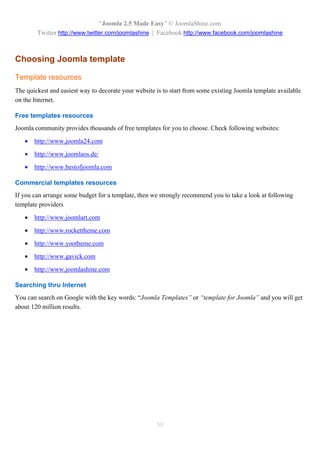 “Joomla 2.5 Made Easy” © JoomlaShine.com
        Twitter http://www.twitter.com/joomlashine | Facebook http://www.facebook.com/joomlashine



Choosing Joomla template

Template resources
The quickest and easiest way to decorate your website is to start from some existing Joomla template available
on the Internet.

Free templates resources
Joomla community provides thousands of free templates for you to choose. Check following websites:

      http://www.joomla24.com

      http://www.joomlaos.de/

      http://www.bestofjoomla.com

Commercial templates resources
If you can arrange some budget for a template, then we strongly recommend you to take a look at following
template providers

      http://www.joomlart.com

      http://www.rockettheme.com

      http://www.yootheme.com

      http://www.gavick.com

      http://www.joomlashine.com

Searching thru Internet
You can search on Google with the key words: “Joomla Templates” or “template for Joomla” and you will get
about 120 million results.




                                                      59
 