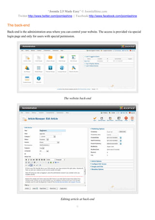 “Joomla 2.5 Made Easy” © JoomlaShine.com
        Twitter http://www.twitter.com/joomlashine | Facebook http://www.facebook.com/joomlashine


The back-end
Back-end is the administration area where you can control your website. The access is provided via special
login page and only for users with special permission.




                                            The website back-end




                                          Editing article at back-end

                                                       6
 