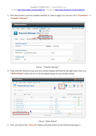 “Joomla 2.5 Made Easy” © JoomlaShine.com
    Twitter http://www.twitter.com/joomlashine | Facebook http://www.facebook.com/joomlashine

3. Now that you have your new template installed, it’s time to apply it to your site. Go to “Extensions” =>
   “Template Manager”




                                     Choose “Template Manager”
4. Then select the check box near your new Joomla template and from the top right menu, click icon
   “Make Default” which will set it to be the default design for your Joomla website.




                                       Choose “Make Default”
5. Now, you click on the “View site” button at the back-end to see the front-end and enjoy it.
                                                 62
 