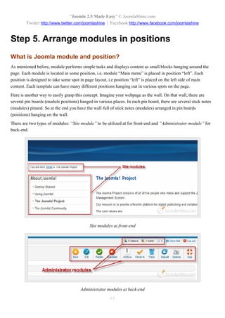 “Joomla 2.5 Made Easy” © JoomlaShine.com
        Twitter http://www.twitter.com/joomlashine | Facebook http://www.facebook.com/joomlashine


Step 5. Arrange modules in positions
What is Joomla module and position?
As mentioned before, module performs simple tasks and displays content as small blocks hanging around the
page. Each module is located in some position, i.e. module “Main menu” is placed in position “left”. Each
position is designed to take some spot in page layout, i.e position “left” is placed on the left side of main
content. Each template can have many different positions hanging out in various spots on the page.
Here is another way to easily grasp this concept. Imagine your webpage as the wall. On that wall, there are
several pin boards (module positions) hanged in various places. In each pin board, there are several stick notes
(modules) pinned. So at the end you have the wall full of stick notes (modules) arranged in pin boards
(positions) hanging on the wall.
There are two types of modules: “Site module” to be utilized at for front-end and “Administrator module” for
back-end.




                                            Site modules at front-end




                                       Administrator modules at back-end
                                                       63
 