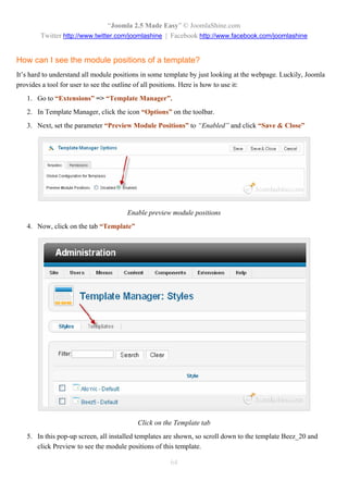 “Joomla 2.5 Made Easy” © JoomlaShine.com
        Twitter http://www.twitter.com/joomlashine | Facebook http://www.facebook.com/joomlashine


How can I see the module positions of a template?
It’s hard to understand all module positions in some template by just looking at the webpage. Luckily, Joomla
provides a tool for user to see the outline of all positions. Here is how to use it:
   1. Go to “Extensions” => “Template Manager”.
   2. In Template Manager, click the icon “Options” on the toolbar.
   3. Next, set the parameter “Preview Module Positions” to “Enabled” and click “Save & Close”




                                       Enable preview module positions
   4. Now, click on the tab “Template”




                                          Click on the Template tab
   5. In this pop-up screen, all installed templates are shown, so scroll down to the template Beez_20 and
      click Preview to see the module positions of this template.

                                                      64
 