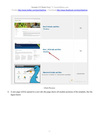 “Joomla 2.5 Made Easy” © JoomlaShine.com
    Twitter http://www.twitter.com/joomlashine | Facebook http://www.facebook.com/joomlashine




                                            Click Preview
6. A new page will be opened in a new tab; this page shows all module positions of the template, like the
   figure below




                                                  65
 