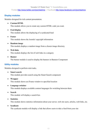 “Joomla 2.5 Made Easy” © JoomlaShine.com
        Twitter http://www.twitter.com/joomlashine | Facebook http://www.facebook.com/joomlashine

Display modules
Modules designed for rich content presentation.

      Custom HTML
       This module allows you to create any custom HTML code you want.

      Feed display
       This module allows the displaying of a syndicated feed

      Footer
       This module shows the Joomla! copyright information

      Random image
       This module displays a random image from a chosen image directory

      Web links
       This module displays the list of web links in a category

      Banner
       The banner module is used to display the banners in Banners Component

Utility modules
Modules designed to perform mini tasks.

      Smart search
       This module provides search using the Smart Search component

      Wrapper
       This module shows an iFrame window to specified location

      Language switcher
       This module displays available content languages for switching between them

      Search
       This module will display a search box

      Statistics
       This module shows statistics information about your server, web site users, articles, web links, etc.

      Syndicate
       The syndicate module will display a link that allows users to take a feed from your site




                                                       68
 