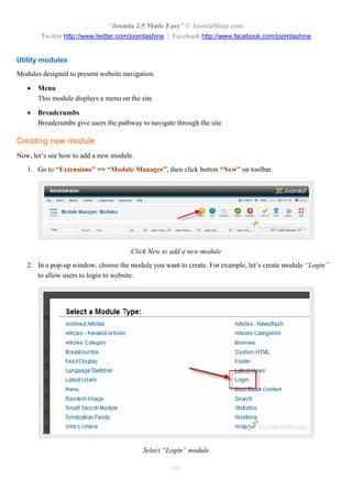 “Joomla 2.5 Made Easy” © JoomlaShine.com
        Twitter http://www.twitter.com/joomlashine | Facebook http://www.facebook.com/joomlashine


Utility modules
Modules designed to present website navigation.

      Menu
       This module displays a menu on the site

      Breadcrumbs
       Breadcrumbs give users the pathway to navigate through the site

Creating new module
Now, let’s see how to add a new module.
   1. Go to “Extensions” => “Module Manager”, then click button “New” on toolbar.




                                      Click New to add a new module
   2. In a pop-up window, choose the module you want to create. For example, let’s create module “Login”
      to allow users to login to website.




                                           Select “Login” module

                                                     69
 
