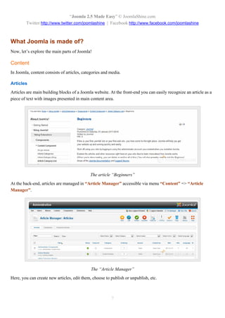“Joomla 2.5 Made Easy” © JoomlaShine.com
        Twitter http://www.twitter.com/joomlashine | Facebook http://www.facebook.com/joomlashine



What Joomla is made of?
Now, let’s explore the main parts of Joomla!

Content
In Joomla, content consists of articles, categories and media.

Articles
Articles are main building blocks of a Joomla website. At the front-end you can easily recognize an article as a
piece of text with images presented in main content area.




                                            The article “Beginners”
At the back-end, articles are managed in “Article Manager” accessible via menu “Content” => “Article
Manager”.




                                             The “Article Manager”
Here, you can create new articles, edit them, choose to publish or unpublish, etc.



                                                        7
 