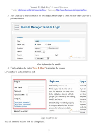 “Joomla 2.5 Made Easy” © JoomlaShine.com
        Twitter http://www.twitter.com/joomlashine | Facebook http://www.facebook.com/joomlashine

   3. Now you need to enter information for new module. Don’t forget to select position where you want to
      place the module.




                                           Enter information for module
   4. Finally, click on the button “Save & Close” to complete the process.
Let’s see how it looks at the front-end!




                                               Login module on site
You can add more modules with the same process.



                                                       70
 
