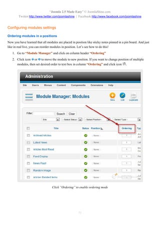 “Joomla 2.5 Made Easy” © JoomlaShine.com
        Twitter http://www.twitter.com/joomlashine | Facebook http://www.facebook.com/joomlashine


Configuring modules settings

Ordering modules in a positions
Now you have learned that all modules are placed in position like sticky notes pinned in a pin board. And just
like in real live, you can reorder modules in position. Let’s see how to do this!
   1. Go to “Module Manager” and click on column header “Ordering”
   2. Click icon or to move the module to new position. If you want to change position of multiple
      modules, then set desired order to text box in column “Ordering” and click icon .




                                  Click “Ordering” to enable ordering mode




                                                       71
 