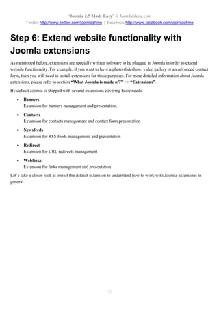 “Joomla 2.5 Made Easy” © JoomlaShine.com
        Twitter http://www.twitter.com/joomlashine | Facebook http://www.facebook.com/joomlashine


Step 6: Extend website functionality with
Joomla extensions
As mentioned before, extensions are specially written software to be plugged to Joomla in order to extend
website functionality. For example, if you want to have a photo slideshow, video gallery or an advanced contact
form, then you will need to install extensions for those purposes. For more detailed information about Joomla
extensions, please refer to section “What Joomla is made of?” => “Extensions”.
By default Joomla is shipped with several extensions covering basic needs.

      Banners
       Extension for banners management and presentation.

      Contacts
       Extension for contacts management and contact form presentation

      Newsfeeds
       Extension for RSS feeds management and presentation

      Redirect
       Extension for URL redirects management

      Weblinks
       Extension for links management and presentation
Let’s take a closer look at one of the default extension to understand how to work with Joomla extensions in
general.




                                                      72
 