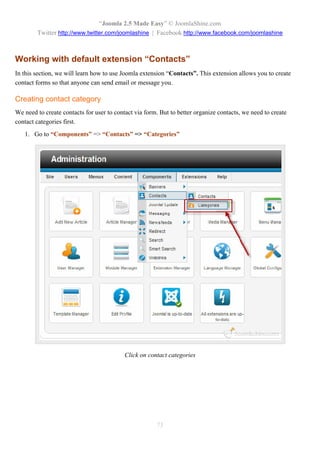 “Joomla 2.5 Made Easy” © JoomlaShine.com
        Twitter http://www.twitter.com/joomlashine | Facebook http://www.facebook.com/joomlashine



Working with default extension “Contacts”
In this section, we will learn how to use Joomla extension “Contacts”. This extension allows you to create
contact forms so that anyone can send email or message you.

Creating contact category
We need to create contacts for user to contact via form. But to better organize contacts, we need to create
contact categories first.
   1. Go to “Components” => “Contacts” => “Categories”




                                           Click on contact categories




                                                       73
 