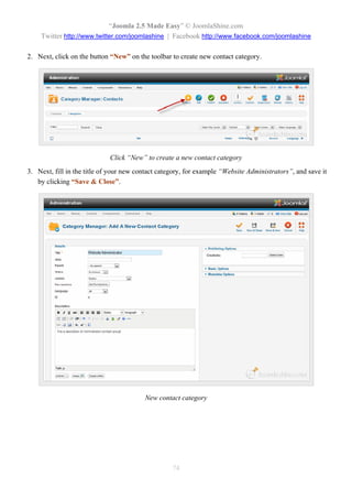“Joomla 2.5 Made Easy” © JoomlaShine.com
    Twitter http://www.twitter.com/joomlashine | Facebook http://www.facebook.com/joomlashine

2. Next, click on the button “New” on the toolbar to create new contact category.




                             Click “New” to create a new contact category
3. Next, fill in the title of your new contact category, for example “Website Administrators”, and save it
   by clicking “Save & Close”.




                                         New contact category




                                                   74
 