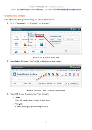 “Joomla 2.5 Made Easy” © JoomlaShine.com
        Twitter http://www.twitter.com/joomlashine | Facebook http://www.facebook.com/joomlashine


Creating new contact
Now, when contact categories are ready, it’s time to create contact.
   1. Go to “Components” => “Contacts” => “Contacts”




                                       Click on the "Contacts" menu item
   2. Next, click on the button “New” on the toolbar to create new contact.




                               Click on the button “New” to create a new contact
   3. Next, fill following fields in section “New Contact”:
           o Name
             Enter the contact name, it might be your name
           o Category
             Choose the category you created previously




                                                       75
 