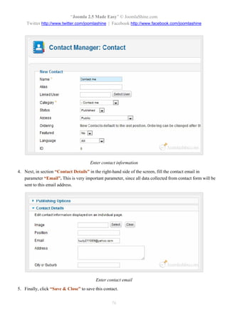 “Joomla 2.5 Made Easy” © JoomlaShine.com
    Twitter http://www.twitter.com/joomlashine | Facebook http://www.facebook.com/joomlashine




                                       Enter contact information
4. Next, in section “Contact Details” in the right-hand side of the screen, fill the contact email in
   parameter “Email”. This is very important parameter, since all data collected from contact form will be
   sent to this email address.




                                          Enter contact email
5. Finally, click “Save & Close” to save this contact.


                                                  76
 